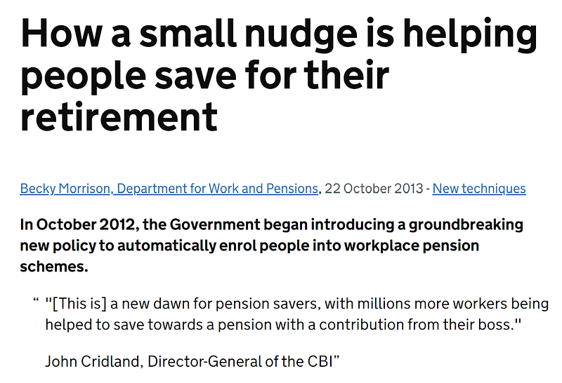 A screenshot from a British government website showing a press release, which states: How a small nudge is helping people save for their retirement
 In October 2012, the Government began introducing a groundbreaking new policy to automatically enrol people into workplace pension schemes.
 
 “[This is] a new dawn for pension savers, with millions more workers being helped to save towards a pension with contribution from their boss” John Cridland, Director General of CBI